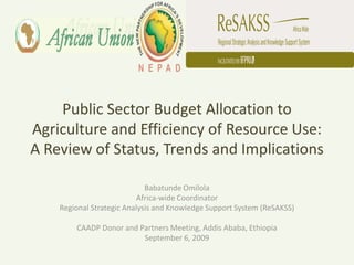 Public Sector Budget Allocation to
Agriculture and Efficiency of Resource Use:
A Review of Status, Trends and Implications

                             Babatunde Omilola
                           Africa-wide Coordinator
    Regional Strategic Analysis and Knowledge Support System (ReSAKSS)

        CAADP Donor and Partners Meeting, Addis Ababa, Ethiopia
                         September 6, 2009
 