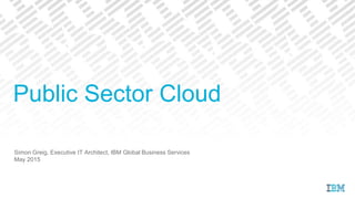 Simon Greig, Executive IT Architect, IBM Global Business Services
May 2015
Public Sector Cloud
 