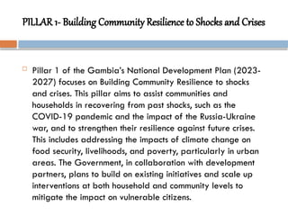PILLAR 1- Building Community Resilience to Shocks and Crises
 Pillar 1 of the Gambia’s National Development Plan (2023-
2027) focuses on Building Community Resilience to shocks
and crises. This pillar aims to assist communities and
households in recovering from past shocks, such as the
COVID-19 pandemic and the impact of the Russia-Ukraine
war, and to strengthen their resilience against future crises.
This includes addressing the impacts of climate change on
food security, livelihoods, and poverty, particularly in urban
areas. The Government, in collaboration with development
partners, plans to build on existing initiatives and scale up
interventions at both household and community levels to
mitigate the impact on vulnerable citizens.
 