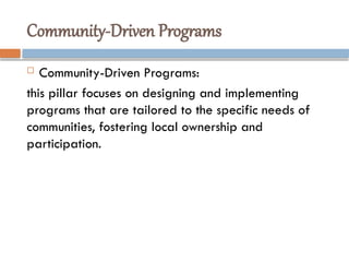 Community-Driven Programs
 Community-Driven Programs:
this pillar focuses on designing and implementing
programs that are tailored to the specific needs of
communities, fostering local ownership and
participation.
 