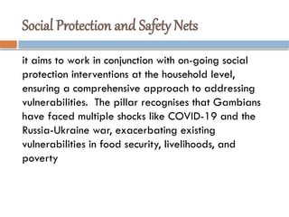 Social Protection and Safety Nets
it aims to work in conjunction with on-going social
protection interventions at the household level,
ensuring a comprehensive approach to addressing
vulnerabilities. The pillar recognises that Gambians
have faced multiple shocks like COVID-19 and the
Russia-Ukraine war, exacerbating existing
vulnerabilities in food security, livelihoods, and
poverty
 