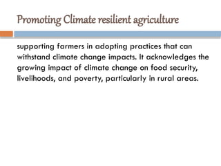 Promoting Climate resilient agriculture
supporting farmers in adopting practices that can
withstand climate change impacts. It acknowledges the
growing impact of climate change on food security,
livelihoods, and poverty, particularly in rural areas.
 