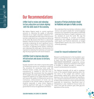 Our Recommendations
A N1bn fund to review and redevelop
tertiary education curriculum aligning
with the skills need of the economy
We believe Nigeria needs to commit signiﬁcant
amounts to improving the quality of education
delivered at our higher education institutions. It is
critical to understand the skills need of the economy
and also understand how universities are delivering
on the skills. We observe that there is a disconnect
between what the economy requires and what the
university is delivering. As such, signiﬁcant fund in
the region of about N1bn is needed to review the
curriculum of federally-owned tertiary institutions
and understand the skills gap in the economy. It is
important to redevelop the university curriculum and
align faculty programmes with recent research.
A N220bn fund to improve education
infrastructure and access to tertiary
education
Equally important is the need to improve the quality
of infrastructure across our institutions of learning.
The procedure for accessing funds under the
TETfund remains unclear, and signiﬁcant level of
transparency is needed on how the fund is
administered. We recommend that the proposed
2018 budget sets aside approximately N220bn to
expand the capacity of our higher education system
and improve the quality of infrastructure across our
institutions. Disbursement of funds can be
connected to the schools’ ability to absolve more
students especially in areas where Nigeria is
suffering signiﬁcant skills gap. It is important for
government to honour its agreement with ASUU.
Accounts of Tertiary Institution should
be Published and open to Public scrutiny
We understand that most tertiary institutions collect
revenue and spend outside the normal budgetary
provisions. It is important for the public to holistically
understand the ﬁnance of higher institutions, as is
the standard all round the world. We urge the
National Assembly to compel universities,
polytechnics and colleges of education to publish
audit reports and ﬁnancial statements, as budget
implementation reports only cover a fraction of the
university spending.
A need for research endowment fund
Research and Development is the foundation upon
which a knowledge economy is built. Nigeria needs
to learn from the success and failure of the
NIGCOMSAT/NIGERIASAT programme, among
other initiatives. Signiﬁcant investment in the region
of N100bn is needed annually to enhance our
research and development ecosystem.
The National Assembly will do well to condense
some of the research-related spending within the
line items of the budget and redirect some
administrative capital items, which have very little
bearing on the country’s development aspirations,
into a research endowment fund. It is also important
to have a clear procedure on how to access the fund,
especially by researchers. Signiﬁcant level of
transparency is also needed to ensure funds are
used in line with the research goal, skills gap and
aspirations of the country.
19
EDUCATION FINANCING & THE CONTEXT OF CORRUPTION
 