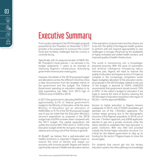 From a policy standpoint, the 2018 budget proposal
presented by the President on November 7, 2017
provides a fair proposition to surmount the current
ﬁscal and monetary challenges that the country is
currently facing.
Speciﬁcally, with its expansionist plan of N8.612tn,
Mr. President's ﬁscal policies — as itemised in his
budget statements — seem to be directed at
improving Nigeria's infrastructure, diversifying
government revenue and creating jobs.
However, the details of the 2018 proposed budget
and allocations across the different ministries show
a clear disconnection from the laudable intents of
the government and the budget. The Federal
Government spending on education relative to its
total expenditure has fallen from 2013 high of
7.53% to a low of 6.65% in 2016.
In 2017, the government is allocating N455.41bn or
approximately 6.1% of federal government's
budget to the Ministry of Education while the same
Ministry of Education got an allocation of
N492.06bn or 5.7% of the 2018 proposed budget
size. It was be noted that the Education Ministry's
recurrent expenditure as proposed in the 2018
budget had a 9.03% increase when compared with
the 2017 budget. The capital expenditure still
suffers the most as N61.72bn which is 12.5% of the
Education budget while the rest goes into paying of
salaries and running cost of the ministry in general.
At BudgIT, we believe that a well-educated and
healthy workforce is important if Nigeria hopes to
reverse the trend of decline and realign our
economy with inclusive growth. Nigeria will need to
signiﬁcantly improve it health and education sectors
if the aspirations of government and the citizens are
to be met. The ability of the Nigerian health systems
to perform well and respond appropriately to new
challenges is strongly inﬂuenced by the availability
of highly motivated and skilled health workers, and
improved quality of health infrastructure.
The world is transitioning into a knowledge-
powered economy. With the wave of automation
and artiﬁcial intelligence threatening labour
intensive jobs, Nigeria will need to improve the
quality of education and expand access if it hopes to
compete in the increasingly competitive world.
Again, budgetary allocation to the education sector,
as proposed in the 2018 budget, relative to the size
of the budget, is abysmal at 7.04%. UNESCO
recommends that government should commit 15%
1
to 20% of the nation's budget to education if we
hope to reverse the trend of decline, meaning the
2018 budget of education should be in the region of
N2.2tn — not the abysmal N606bn.
Access to higher education in Nigeria remains
inadequate. In 2015, only 415,500 candidates got
admitted out of the 1.42million applicants. The
number keeps growing due to the demographic
structure of the Nigerian population. In 2016, out of
the over 1.5million applicant, only 9,656 applicants
elected to get into a private university while the
others elected to undertake their high education in
public institution. With very little skill provided
outside the formal higher education structure, it is
critical for the federal government to step up its
funding for the sector if Nigeria hopes to close the
access gaps.
For students that cannot get into the tertiary
education system, the other pathways to knowledge
Executive Summary
EDUCATION FINANCING & THE CONTEXT OF CORRUPTION
03
http://unesdoc.unesco.org/images/0012/001238/123817e.pdf
 