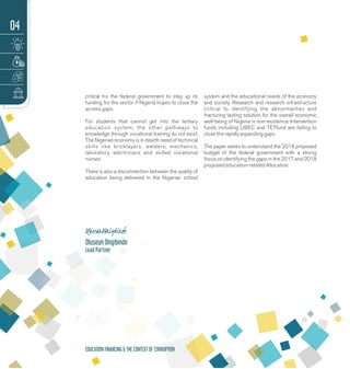 critical for the federal government to step up its
funding for the sector if Nigeria hopes to close the
access gaps.
For students that cannot get into the tertiary
education system, the other pathways to
knowledge through vocational training do not exist.
The Nigerian economy is in dearth need of technical
skills like bricklayers, welders, mechanics,
laboratory, electricians and skilled vocational
nurses.
There is also a disconnection between the quality of
education being delivered in the Nigerian school
system and the educational needs of the economy
and society. Research and research infrastructure
critical to identifying the abnormalities and
fracturing lasting solution for the overall economic
well-being of Nigeria is non-existence. Intervention
funds including UBEC and TETfund are failing to
close the rapidly expanding gaps.
The paper seeks to understand the 2018 proposed
budget of the federal government with a strong
focus on identifying the gaps in the 2017 and 2018
proposed education-related Allocation.
Oluseun Onigbinde
Lead Partner
04
EDUCATION FINANCING & THE CONTEXT OF CORRUPTION
 