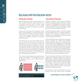 Demographic Challenge
Nigeria’s population growth is putting pressure on
the country’s resources, public services, and
infrastructure. With kids under 15 years of age
accounting for 45 percent of the 171 million
population, the burden of education has become
overwhelming.
Primary school enrollment has increased in recent
years, but net attendance is only about 70 percent.
Nigeria still has 10.5 million out-of-school children
— the world’s highest. Sixty percent of those
children are, incidentally, residing in the northern
part of the country.
About 60 percent of out-of-school children are girls,
many of whom do enrol drop out early. Low
perceptions of the value of education for girls and
early marriages are among the reasons. In the urge
to reduce the number of out-of-school children,
some northern states are introducing laws requiring
education of girls and prohibiting their withdrawal
from school. Girls’ primary school attendance has
been improving, but this has not been the case for
girls from the poorest households.
The number of pupils depending on public primary
schools are billed to rise signiﬁcantly due to
demographic pressure, and to ﬂatten economic
opportunities.
Signiﬁcant investment will be also be needed to
improve the quality of staff teaching in primary
schools. Out of the 574,578 primary school teachers
in 2014, only 386,970 are qualiﬁed to teach,
showing that there is a gap in the quality of skilled
personnel in the primary education system.
Teacher-to-pupil ratio is about 1: 40, which is higher
than the desirable goal of 1:10. A lower teacher-to-
student ratio is important if Nigeria hopes to
compete in the knowledge-powered economy and
improve its quality of education.
In 2014, the total number of public junior secondary
schools in Nigeria was 11,651. Over 4.4million
students depend on public junior secondary school
for primary education. Infrastructure is inadequate,
as the schools only have 88,928 classrooms. That
puts the total student-to-class ratio at 1:50. Also,
the public junior secondary school system depends
on the services of approximately 170,628 teachers,
which puts the teachers-to-pupil ratio at 26 —
slightly higher than the 2013 ﬁgure of 25. Nigeria
will have to invest more to improve the numbers.
The junior secondary education, just like the primary
school, lacks adequate funding, even with the
UBEC grants — due to the inability of some states to
meet up with the matching grants. Only 29 states in
2013/2014, 19 states in 2015 and just two states
in 2016 (Borno and Rivers) accessed the UBEC
grant. If there’s adequate funding for the junior
secondary education, the number of out-of-school
children will signiﬁcantly reduce.
The situation in senior secondary school is not any
different. Failure rate remains above acceptable
EDUCATION FINANCING & THE CONTEXT OF CORRUPTION
Key Issues with the Education sector
Poor Quality of Education
09
Teacher-to-pupil ratio is about 1: 40, which is higher
than the desirable goal of 1:10.
 