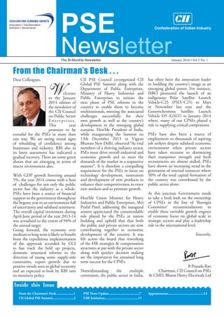 PSE

Newsletter
The Bi-Monthly Newsletter

January 2014 • Vol 5 No. 1

From the Chairman’s Desk . . .
Dear Colleagues,

W

	

	
elcome
to the January
2014 edition of
the newsletter of
the CII Council
on Public Sector
Enterprises.
This
year
promises to be
eventful for the PSEs in more than
one way. We are seeing initial signs
of rebuilding of confidence among
businesses and industry. RBI also in
its latest assessment has indicated a
gradual recovery. There are some green
shoots that are emerging in terms of
macro environment also.
With GDP growth hovering around
5%, the year 2014 comes with a host
of challenges for not only the public
sector but the industry as a whole.
PSEs have been a source of financial
support to the government throughout
the bygone year in an environment full
of uncertainty and subdued sentiment.
The overall capital investment during
April-June period of the year 2013-14
was actualised to the extent of 94% of
the annual target.
Going forward, the economy over
medium to long term is likely to benefit
from the expeditious implementation
of the approvals accorded by CCI
to fast track the held up projects,
domestic structural reforms in the
direction of easing some supply-side
constraints, export growth due to
positive trends seen in global economy
and an expected re-look by RBI into
its monitory policy.

CII PSE Council co-organized CII
Global PSE Summit along with the
Department of Public Enterprises,
Ministry of Heavy Industries and
Public Enterprises to initiate the
next phase of PSE reforms in the
country to enable them to become
multinationals, meeting the associated
challenges successfully for their
own growth as well as the country’s
development in the emerging global
scenario. Hon’ble President of India,
while inaugurating the Summit on
13th December 2013 in Vigyan
Bhawan New Delhi, observed “As vital
members of a thriving industry sector,
PSEs must drive overall industrial and
economic growth and to meet the
demands of the market in a responsive
manner”. It is therefore a compelling
requirement for the PSEs to focus on
technology development, innovation
and development of new products to
enhance their competitiveness to enter
new markets and to promote growth.
Hon’ble Union Minister for Heavy
Industries and Public Enterprises, Shri
Praful Patel, addressing the inaugural
session appreciated the commendable
role played by the PSEs in nation
building and upheld that that both
the public and private sectors are now
contributing together in economic
development of the country. It was
felt across the board that reworking
of the HR strategies & compensation
structures at par with the private sector
along with quicker decision making
are the imperatives for sustained long
term success for the CPSEs.
Notwithstanding
the
multiple
constraints, the public sector in India,

has often been the innovation leader
in building the country’s image as an
emerging global power. For instance,
ISRO pioneered the launch of an
indigenous Polar Satellite Launch
Vehicle-C25 (PSLV-C25) to Mars
in November last year and the
Geosynchronous Satellite Launch
Vehicle D5 (GSLV) in January 2014
where, many of our CPSEs played a
role in supplying critical components.
PSEs have also been a source of
employment to thousands of aspiring
job seekers despite subdued economic
environment when private sectors
have taken recourse to downsizing
their manpower strength and fresh
recruitments are almost stalled. PSEs
have shown an increasing trend in the
generation of internal resources where
50% of the total capital formation of
the country was contributed by the
public sector alone.
At this juncture Government needs
to take a fresh look on the ownership
of CPSEs in the line of ‘Roongta
Committee’ recommendations to
enable these veritable growth engines
of economy focus on global scale in
strategic sectors and play a leadership
role in the international level.
Sincerely,

B Prasada Rao
Chairman, CII Council on PSEs
& CMD, Bharat Heavy Electricals Ltd

Inside this Issue
From the Chairman’s Desk…................1
CII Global PSE Summit........................2

PSE News Update...................................7
CSR Initiatives......................................11

Appointments........................................13

 