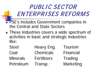 P UBLI C SECTOR
        ENTERP RI SES REFORM S
   PSE’s includes Government companies in
    the Central and State Sectors
   These industries covers a wide spectrum of
    activities in basic and strategic industries
    like:
    Steel          Heavy Eng.      Tourism
    Coal           Chemicals       Financial
    Minerals       Fertilizers     Trading
    Petroleum Transp.              Marketing
 