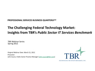 PROFESSIONAL SERVICES BUSINESS QUARTERLYSM


The Challenging Federal Technology Market:
Insights from TBR’s Public Sector IT Services Benchmark

TBR Webinar Series
Spring 2012



Original Webinar Date: March 21, 2012
Presenter:
John Caucis, Public Sector Practice Manager (john.caucis@tbri.com)
                                                                                TBR
                                                                     T E C H N O L O G Y B U S I N E S S R ES E AR C H , I N C .
 
