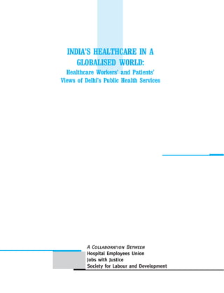 INDIA’S HEALTHCARE IN A
GLOBALISED WORLD:
Healthcare Workers’ and Patients’
Views of Delhi’s Public Health Services
A Collaboration Between
Hospital Employees Union
Jobs with Justice
Society for Labour and Development
 