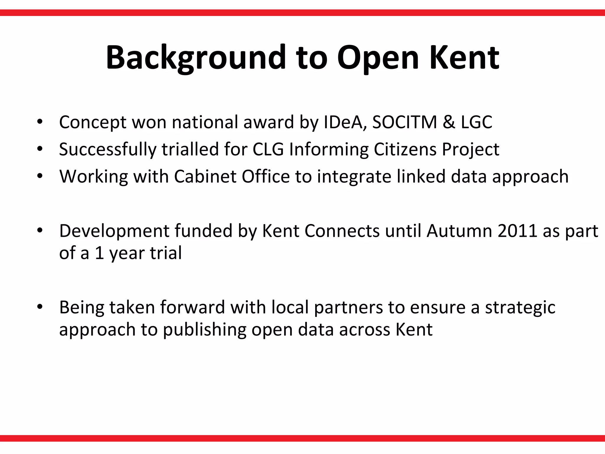 Background to Open Kent Concept won national award by IDeA, SOCITM & LGC  Successfully trialled for CLG Informing Citizens Project Working with Cabinet Office to integrate linked data approach Development funded by Kent Connects until Autumn 2011 as part of a 1 year trial Being taken forward with local partners to ensure a strategic approach to publishing open data across Kent  