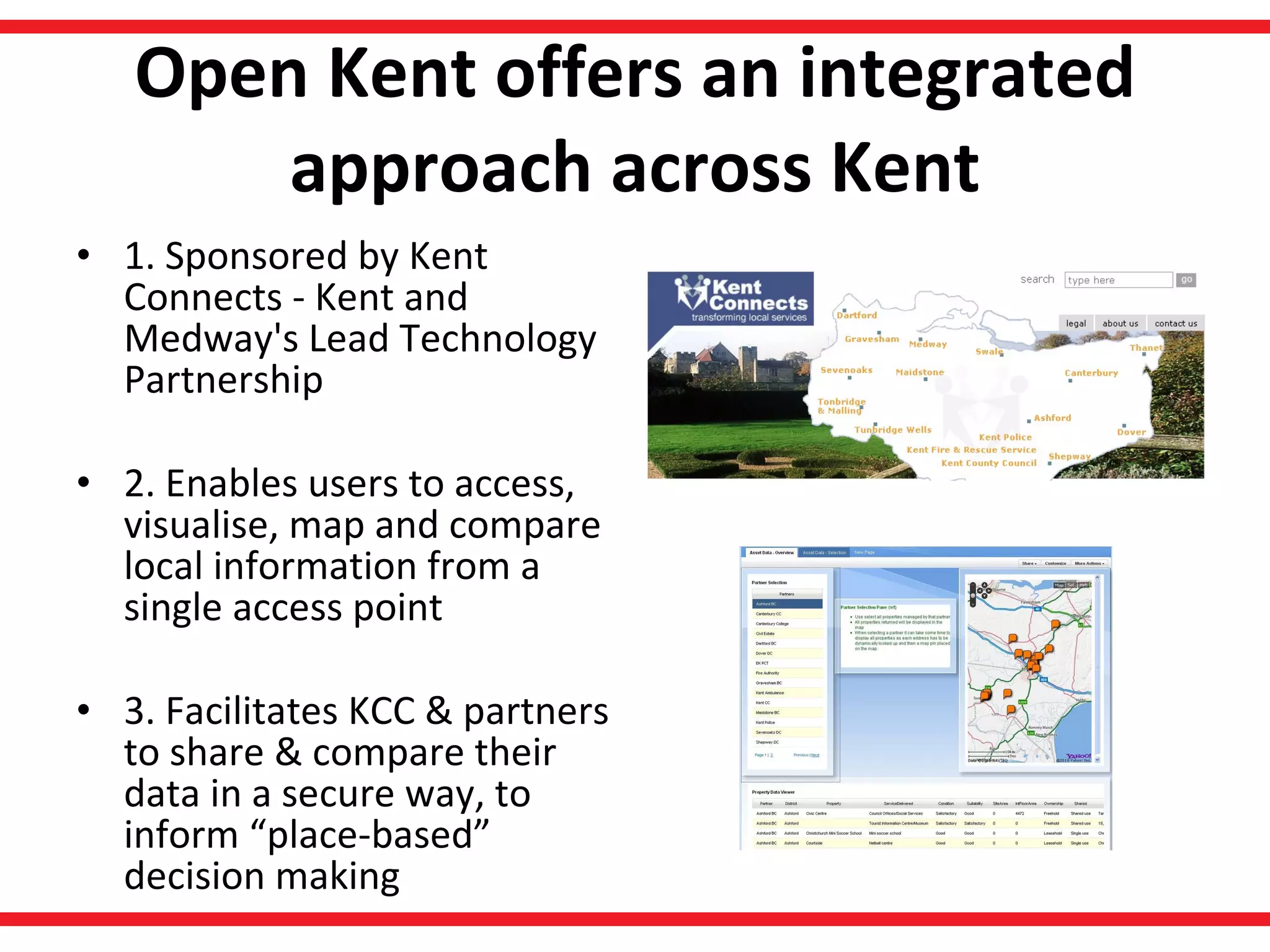 Open Kent offers an integrated approach across Kent 1. Sponsored by Kent Connects - Kent and Medway's Lead Technology Partnership  2. Enables users to access, visualise, map and compare local information from a single access point 3. Facilitates KCC & partners to share & compare their data in a secure way, to inform “place-based” decision making 