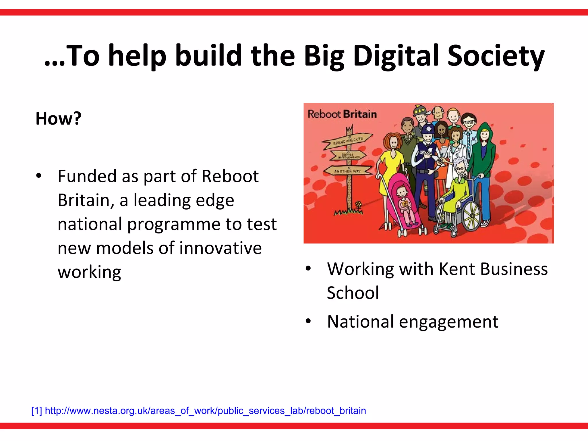 … To help build the Big Digital Society How? Funded as part of Reboot Britain, a leading edge national programme to test new models of innovative working Working with Kent Business School National engagement [1]   http://www.nesta.org.uk/areas_of_work/public_services_lab/reboot_britain   
