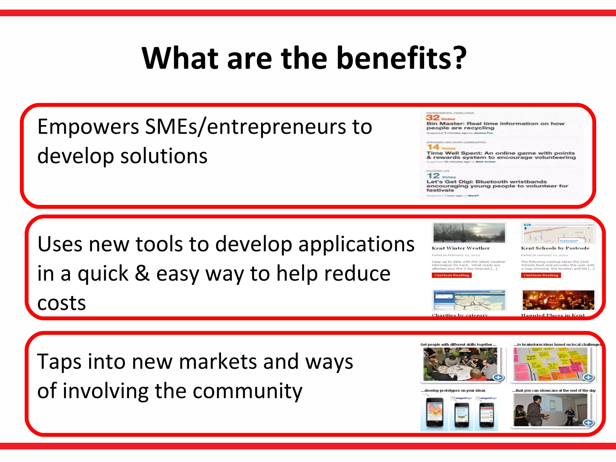 What are the benefits?   Empowers SMEs/entrepreneurs to  develop solutions Uses new tools to develop applications in a quick & easy way to help reduce costs Taps into new markets and ways of involving the community  