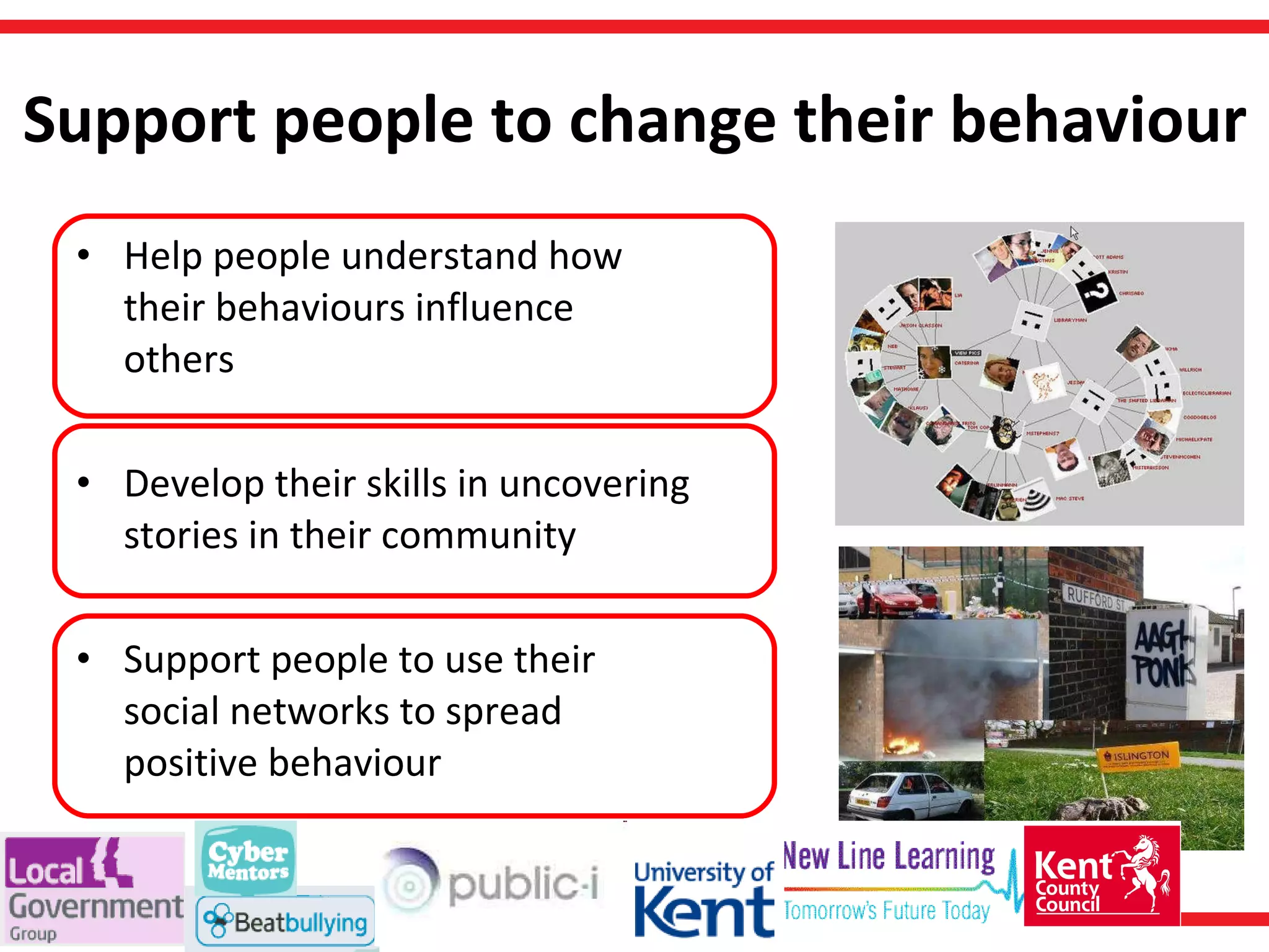 Support people to change their behaviour Help people understand how their behaviours influence others Develop their skills in uncovering stories in their community Support people to use their social networks to spread positive behaviour 