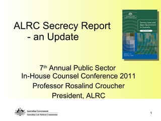 ALRC Secrecy Report   - an Update 7 th  Annual Public Sector  In-House Counsel Conference 2011 Professor Rosalind Croucher President, ALRC 