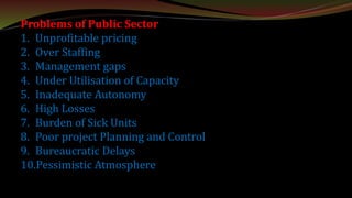 Problems of Public Sector
1. Unprofitable pricing
2. Over Staffing
3. Management gaps
4. Under Utilisation of Capacity
5. Inadequate Autonomy
6. High Losses
7. Burden of Sick Units
8. Poor project Planning and Control
9. Bureaucratic Delays
10.Pessimistic Atmosphere
 