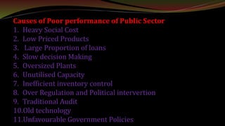 Causes of Poor performance of Public Sector
1. Heavy Social Cost
2. Low Priced Products
3. Large Proportion of loans
4. Slow decision Making
5. Oversized Plants
6. Unutilised Capacity
7. Inefficient inventory control
8. Over Regulation and Political intervertion
9. Traditional Audit
10.Old technology
11.Unfavourable Government Policies
 