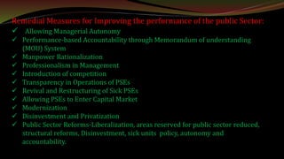 Remedial Measures for Improving the performance of the public Sector:
 Allowing Managerial Autonomy
 Performance-based Accountability through Memorandum of understanding
(MOU) System
 Manpower Rationalization
 Professionalism in Management
 Introduction of competition
 Transparency in Operations of PSEs
 Revival and Restructuring of Sick PSEs
 Allowing PSEs to Enter Capital Market
 Modernization
 Disinvestment and Privatization
 Public Sector Reforms-Liberalization, areas reserved for public sector reduced,
structural reforms, Disinvestment, sick units policy, autonomy and
accountability.
 