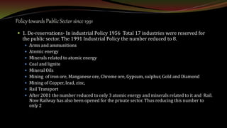 Policy towards Public Sector since 1991
 1. De-reservations- In industrial Policy 1956 Total 17 industries were reserved for
the public sector. The 1991 Industrial Policy the number reduced to 8.
 Arms and ammunitions
 Atomic energy
 Minerals related to atomic energy
 Coal and lignite
 Mineral Oils
 Mining of iron ore, Manganese ore, Chrome ore, Gypsum, sulphur, Gold and Diamond
 Mining of Copper, lead, zinc,
 Rail Transport
 After 2001 the number reduced to only 3 atomic energy and minerals related to it and Rail.
Now Railway has also been opened for the private sector. Thus reducing this number to
only 2
 