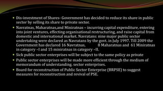  Dis-investment of Shares- Government has decided to reduce its share in public
sector by selling its share to private sector.
 Navratnas, Maharatnas,and Miniratnas – incurring capital expenditure, entering
into joint ventures, effecting organisational restructuring, and raise capital from
domestic and international market. Navratans: nine major public sector
undertaking were declared as Navratans by the govt. in July 1997. Till 2009 the
Government has declared 16 Navratnas, 8 Maharatnas and 61 Miniratnas
in category –I and 15 miniratnas in category –II.
 Sick public sector enterprises will be subject to the same policy as private
 Public sector enterprises will be made more efficient through the medium of
memorandum of understanding. sector enterprises.
 Board for reconstruction of Public Sector Enterprise (BRPSE) to suggest
measures for reconstruction and revival of PSE.
 