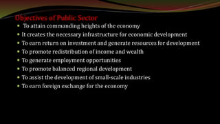 Objectives of Public Sector
 To attain commanding heights of the economy
 It creates the necessary infrastructure for economic development
 To earn return on investment and generate resources for development
 To promote redistribution of income and wealth
 To generate employment opportunities
 To promote balanced regional development
 To assist the development of small-scale industries
 To earn foreign exchange for the economy
 