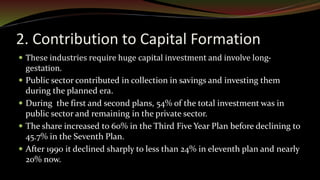 2. Contribution to Capital Formation
 These industries require huge capital investment and involve long-
gestation.
 Public sector contributed in collection in savings and investing them
during the planned era.
 During the first and second plans, 54% of the total investment was in
public sector and remaining in the private sector.
 The share increased to 60% in the Third Five Year Plan before declining to
45.7% in the Seventh Plan.
 After 1990 it declined sharply to less than 24% in eleventh plan and nearly
20% now.
 