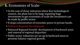 5. Economies of Scale-
 In the case of those industries where fore technological
reasons, the plant has to be large requiring huge
investments to get economies of scale the investment can
be made by public sector.
 It stops concentration of economic power in private hands.
 Balanced Regional Development
 Balanced Regional Growth- development of backward areas
and removal of regional disparities
 Public sector industries are set up in backward areas to
promote balance regional growth.
 