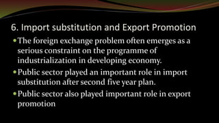 6. Import substitution and Export Promotion
The foreign exchange problem often emerges as a
serious constraint on the programme of
industrialization in developing economy.
Public sector played an important role in import
substitution after second five year plan.
Public sector also played important role in export
promotion
 