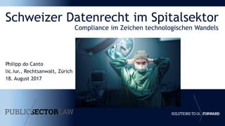 Schweizer Datenrecht im Spitalsektor
Compliance im Zeichen technologischen Wandels
Philipp do Canto
lic.iur., Rechtsanwalt, Zürich
18. August 2017
 