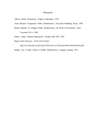 Bibliography
Albrow, Martin. Bureaucracy. Palgrove Macmillan, 1970.
Arora, Ramesh. Comparative Public Administration. Associated Publishing House, 1998.
Barton, Rayburn. W. Chappel. Public Administration: the Work of Government. Scott
Foresman & Co., 1984.
Etzioni, Amitai. Modern Organizaions. Prentice Hall, INC, 1994.
Rogers State University. “In his Own Words”.
http://www.faculty.rsu.edu/users/f/felwell/www/Theorists/Weber/WeberWords.pdf
Shafritz, Jay. A. Hyde. Classics in Public Administration. Cangage Learning, 2011.
 
