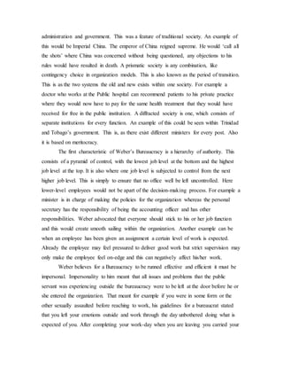 administration and government. This was a feature of traditional society. An example of
this would be Imperial China. The emperor of China reigned supreme. He would ‘call all
the shots’ where China was concerned without being questioned, any objections to his
rules would have resulted in death. A prismatic society is any combination, like
contingency choice in organization models. This is also known as the period of transition.
This is as the two systems the old and new exists within one society. For example a
doctor who works at the Public hospital can recommend patients to his private practice
where they would now have to pay for the same health treatment that they would have
received for free in the public institution. A diffracted society is one, which consists of
separate institutions for every function. An example of this could be seen within Trinidad
and Tobago’s government. This is, as there exist different ministers for every post. Also
it is based on meritocracy.
The first characteristic of Weber’s Bureaucracy is a hierarchy of authority. This
consists of a pyramid of control, with the lowest job level at the bottom and the highest
job level at the top. It is also where one job level is subjected to control from the next
higher job level. This is simply to ensure that no office well be left uncontrolled. Here
lower-level employees would not be apart of the decision-making process. For example a
minister is in charge of making the policies for the organization whereas the personal
secretary has the responsibility of being the accounting officer and has other
responsibilities. Weber advocated that everyone should stick to his or her job function
and this would create smooth sailing within the organization. Another example can be
when an employee has been given an assignment a certain level of work is expected.
Already the employee may feel pressured to deliver good work but strict supervision may
only make the employee feel on-edge and this can negatively affect his/her work.
Weber believes for a Bureaucracy to be runned effective and efficient it must be
impersonal. Impersonality to him meant that all issues and problems that the public
servant was experiencing outside the bureaucracy were to be left at the door before he or
she entered the organization. That meant for example if you were in some form or the
other sexually assaulted before reaching to work, his guidelines for a bureaucrat stated
that you left your emotions outside and work through the day unbothered doing what is
expected of you. After completing your work-day when you are leaving you carried your
 