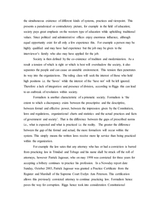 the simultaneous existence of different kinds of systems, practices and viewpoint. This
presents a paradoxical or contradictory picture, for example in the field of education;
society pays great emphasis on the western type of education while upholding traditional
values. Since political and administrative offices enjoy enormous influence, although
equal opportunity exist for all only a few experience this. For example a person may be
highly qualified and may have had experience but the job may be given to the
interviewer’s family who also may have applied for the job.
Society is then defined by the co-existence of tradition and modernization. As a
result a tension of which is right or which is best will overshadow the society, it also
separates the people and can cause an unstable environment. This tension then penetrates
its way into the organizations. The ruling class will seek the interest of those who hold
high positions i.e. the ‘haves’ while the interest of the ‘have not’ will be left ignored.
Therefore a lack of integration and presence of division, according to Riggs this can lead
to an outbreak of revolution within society.
Formalism is another characteristic of a prismatic society. Formalism is ‘the
extent to which a discrepancy exists between the prescriptive and the descriptive,
between formal and effective power, between the impression given by the Constitution,
laws and regulations, organizational charts and statistics and the actual practices and facts
of government and society’. That is the difference between the gaps of prescribed norms
i.e., what is expected and what is practiced i.e. the reality. The greater the difference
between the gap of the formal and actual, the more formalism will occur within the
system. This simply means the written laws receive more lip service than being practiced
within the organization.
For example the law sates that any attorney who has or had a conviction is barred
from practicing law in Trinidad and Tobago and his name shall be struck off the roll of
attorneys, however Patrick Jagessar, who on may 1998 was convicted for three years for
accepting a bribery continues to practice his profession. In a Newsday report date
Sunday, October 2003, Patrick Jagessar was granted a Practice Certificate from the
Register and Marshall of the Supreme Court Evelyn Ann Peterson. This certification
allows this previously convicted attorney to continue practicing law. Formalism hence
paves the way for corruption. Riggs hence took into consideration Constitutional
 