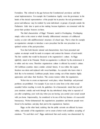 Formalism. This referred to the gap between the Constitutional provisions and their
actual implementation. For example the Constitutions legally vests the governance in the
hands of the elected representatives of the people but in practice the real governmental
power and influence may be wielded by some individuals or groups of people outside the
Parliament. Little time is spent on law making because legislators are consumed with the
power their position bestows on them.
The third characteristic of Riggs’ Prismatic model is Overlapping. Overlapping
simply refers to the extent to which formally differentiated structures of a diffracted
society co-exist with undifferentiated structures of a fused type. That is when for example
an organization attempts to introduce a new procedure but this new procedure is an
updated version of the past procedure.
Now that both theorist rational and characteristics have been presented and
explain an attempt would be made to compare and contrast the features of each model.
The first variable that would be discussed is the organization’s culture. As Riggs
rightfully stated in his Prismatic Model an organization is affected by the environment it
is within and vice versa. Therefore organizations culture is affected by society’s culture.
All Caribbean countries share a similar colonial history. It was within this regime
freedom was taken and replaced with sweet hardships. As a people who know what it
feels like to be restricted, Caribbean people, hence coming out of that situation highly
appreciates and values their freedom. This creates tension within the organization.
Weber tries to create an impersonal work place, where friendships and personal
problems are prohibited. For example if you were in some form or the other sexual
assaulted before reaching to work, his guidelines for a bureaucratic stated that you left
your emotions outside and work through the day unbothered doing what is expected of
you after completing your work day when you are leaving you carried your sexual assault
with you home. Impersonality, he considered to be one of the key features of a successful
bureaucracy. Weber dehumanized the organizations population and therein people were
forced to be machines and play their part in the organizations function.
Riggs on the other hand, realizing that the public servants are affected by issues
within, and outside of the organization sort to create a better work condition accepting of
emotions. “To each their own”. Riggs understood that each society was characterized by
 