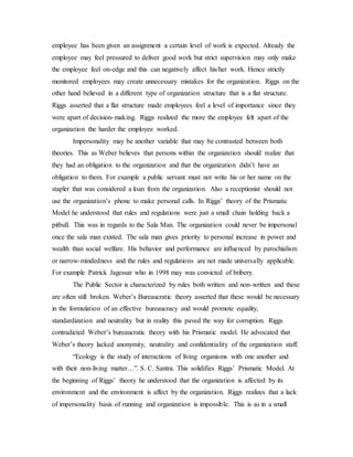 employee has been given an assignment a certain level of work is expected. Already the
employee may feel pressured to deliver good work but strict supervision may only make
the employee feel on-edge and this can negatively affect his/her work. Hence strictly
monitored employees may create unnecessary mistakes for the organization. Riggs on the
other hand believed in a different type of organization structure that is a flat structure.
Riggs asserted that a flat structure made employees feel a level of importance since they
were apart of decision-making. Riggs realized the more the employee felt apart of the
organization the harder the employee worked.
Impersonality may be another variable that may be contrasted between both
theories. This as Weber believes that persons within the organization should realize that
they had an obligation to the organization and that the organization didn’t have an
obligation to them. For example a public servant must not write his or her name on the
stapler that was considered a loan from the organization. Also a receptionist should not
use the organization’s phone to make personal calls. In Riggs’ theory of the Prismatic
Model he understood that rules and regulations were just a small chain holding back a
pitbull. This was in regards to the Sala Man. The organization could never be impersonal
once the sala man existed. The sala man gives priority to personal increase in power and
wealth than social welfare. His behavior and performance are influenced by parochialism
or narrow-mindedness and the rules and regulations are not made universally applicable.
For example Patrick Jagessar who in 1998 may was convicted of bribery.
The Public Sector is characterized by rules both written and non-written and these
are often still broken. Weber’s Bureaucratic theory asserted that these would be necessary
in the formulation of an effective bureaucracy and would promote equality,
standardization and neutrality but in reality this paved the way for corruption. Riggs
contradicted Weber’s bureaucratic theory with his Prismatic model. He advocated that
Weber’s theory lacked anonymity, neutrality and confidentiality of the organization staff.
“Ecology is the study of interactions of living organisms with one another and
with their non-living matter…” S. C. Santra. This solidifies Riggs’ Prismatic Model. At
the beginning of Riggs’ theory he understood that the organization is affected by its
environment and the environment is affect by the organization. Riggs realizes that a lack
of impersonality basis of running and organization is impossible. This is as in a small
 