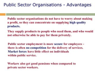 Public Sector Organisations - Advantages
Public sector organisations do not have to worry about making
a profit, so they can concentrate on supplying high quality
products.
They supply products to people who need them, and who would
not otherwise be able to pay for them privately.
 