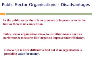 Public Sector Organisations - Disadvantages
In the public sector there is no pressure to improve or to be the
best as there is no competition.
Public sector organisations have to use other means, such as
performance measures like targets to improve their efficiency.
However, it is often difficult to find out if an organisation is
providing value for money.
 