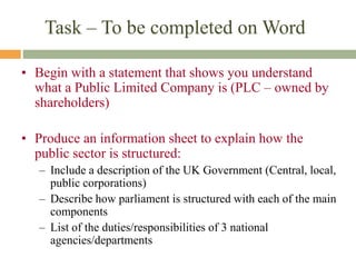 Task – To be completed on Word
• Begin with a statement that shows you understand
what a Public Limited Company is (PLC – owned by
shareholders)
• Produce an information sheet to explain how the
public sector is structured:
– Include a description of the UK Government (Central, local,
public corporations)
– Describe how parliament is structured with each of the main
components
– List of the duties/responsibilities of 3 national
agencies/departments
 
