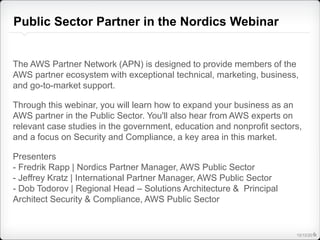 Public Sector Partner in the Nordics Webinar 
The AWS Partner Network (APN) is designed to provide members of the 
AWS partner ecosystem with exceptional technical, marketing, business, 
and go-to-market support. 
Through this webinar, you will learn how to expand your business as an 
AWS partner in the Public Sector. You'll also hear from AWS experts on 
relevant case studies in the government, education and nonprofit sectors, 
and a focus on Security and Compliance, a key area in this market. 
Presenters 
- Fredrik Rapp | Nordics Partner Manager, AWS Public Sector 
- Jeffrey Kratz | International Partner Manager, AWS Public Sector 
- Dob Todorov | Regional Head – Solutions Architecture & Principal 
Architect Security & Compliance, AWS Public Sector 
12/12/20114 
 