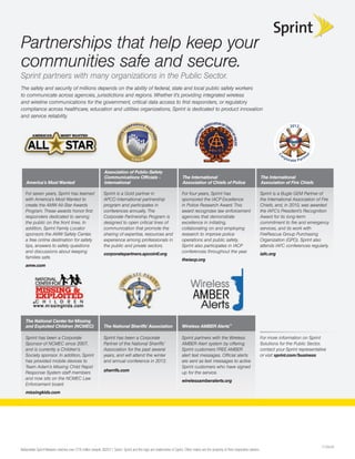 Partnerships that help keep your
communities safe and secure.
Sprint partners with many organizations in the Public Sector.
The safety and security of millions depends on the ability of federal, state and local public safety workers
to communicate across agencies, jurisdictions and regions. Whether it’s providing integrated wireless
and wireline communications for the government, critical data access to ﬁrst responders, or regulatory
compliance across healthcare, education and utilities organizations, Sprint is dedicated to product innovation
and service reliability.
                                                                                                                                                                                                    2012




                                                                                                                                                                                             or




                                                                                                                                                                                                               er
                                                                                                                                                                                                                   tn




                                                                                                                                                                                             C
                                                                                                                                                                                                  por
                                                                                                                                                                                                        ate Pa r

                                                             Association of Public-Safety
                                                             Communications Ofﬁcials -                                The International                                           The International
   America’s Most Wanted                                     International                                            Association of Chiefs of Police                             Association of Fire Chiefs

   For seven years, Sprint has teamed                       Sprint is a Gold partner in                               For four years, Sprint has                                  Sprint is a Bugle GEM Partner of
   with America’s Most Wanted to                            APCO International partnership                            sponsored the IACP Excellence                               the International Association of Fire
   create the AMW All-Star Awards                           program and participates in                               in Police Research Award. This                              Chiefs, and, in 2010, was awarded
   Program. These awards honor ﬁrst                         conferences annually. The                                 award recognizes law enforcement                            the IAFC’s President’s Recognition
   responders dedicated to serving                          Corporate Partnership Program is                          agencies that demonstrate                                   Award for its long-term
   the public on the front lines. In                        designed to open critical lines of                        excellence in initiating,                                   commitment to ﬁre and emergency
   addition, Sprint Family Locator                          communication that promote the                            collaborating on and employing                              services, and its work with
   sponsors the AMW Safety Center,                          sharing of expertise, resources and                       research to improve police                                  FireRescue Group Purchasing
   a free online destination for safety                     experience among professionals in                         operations and public safety.                               Organization (GPO). Sprint also
   tips, answers to safety questions                        the public and private sectors.                           Sprint also participates in IACP                            attends IAFC conferences regularly.
   and discussions about keeping                                                                                      conferences throughout the year.
                                                            corporatepartners.apcointl.org                                                                                        iafc.org
   families safe.
                                                                                                                      theiacp.org
    mw com
    mw.com
   amw.com




   The National Center for Missing
   and Exploited Children (NCMEC)                           The National Sheriffs’ Association                        Wireless AMBER Alerts™

   Sprint has been a Corporate                              Sprint has been a Corporate                               Sprint partners with the Wireless                           For more information on Sprint
   Sponsor of NCMEC since 2007,                             Partner of the National Sheriffs’                         AMBER Alert system by offering                              Solutions for the Public Sector,
   and is currently a Children’s                            Association for the past several                          Sprint customers FREE AMBER                                 contact your Sprint representative
   Society sponsor. In addition, Sprint                     years, and will attend the winter                         alert text messages. Ofﬁcial alerts                         or visit sprint.com/business
   has provided mobile devices to                           and annual conference in 2012.                            are sent as text messages to active
   Team Adam’s Missing Child Rapid                                                                                    Sprint customers who have signed
                                                            sherrifs.com
   Response System staff members                                                                                      up for the service.
   and now sits on the NCMEC Law
                                                                                                                      wirelessamberalerts.org
   Enforcement board.
   missingkids.com




                                                                                                                                                                                                                        P105545
Nationwide Sprint Network reaches over 278 million people. ©2011 Sprint. Sprint and the logo are trademarks of Sprint. Other marks are the property of their respective owners.
 