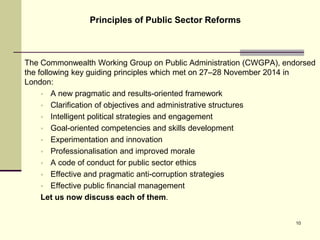 The Commonwealth Working Group on Public Administration (CWGPA), endorsed
the following key guiding principles which met on 27–28 November 2014 in
London:
 A new pragmatic and results-oriented framework
 Clarification of objectives and administrative structures
 Intelligent political strategies and engagement
 Goal-oriented competencies and skills development
 Experimentation and innovation
 Professionalisation and improved morale
 A code of conduct for public sector ethics
 Effective and pragmatic anti-corruption strategies
 Effective public financial management
Let us now discuss each of them.
Principles of Public Sector Reforms
10
 
