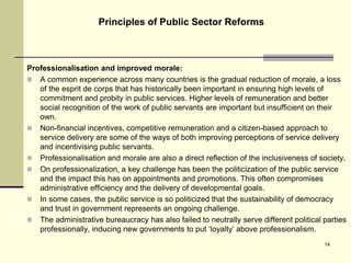 Professionalisation and improved morale:
 A common experience across many countries is the gradual reduction of morale, a loss
of the esprit de corps that has historically been important in ensuring high levels of
commitment and probity in public services. Higher levels of remuneration and better
social recognition of the work of public servants are important but insufficient on their
own.
 Non-financial incentives, competitive remuneration and a citizen-based approach to
service delivery are some of the ways of both improving perceptions of service delivery
and incentivising public servants.
 Professionalisation and morale are also a direct reflection of the inclusiveness of society.
 On professionalization, a key challenge has been the politicization of the public service
and the impact this has on appointments and promotions. This often compromises
administrative efficiency and the delivery of developmental goals.
 In some cases, the public service is so politicized that the sustainability of democracy
and trust in government represents an ongoing challenge.
 The administrative bureaucracy has also failed to neutrally serve different political parties
professionally, inducing new governments to put ‘loyalty’ above professionalism.
Principles of Public Sector Reforms
14
 