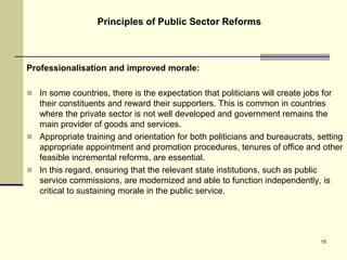 Professionalisation and improved morale:
 In some countries, there is the expectation that politicians will create jobs for
their constituents and reward their supporters. This is common in countries
where the private sector is not well developed and government remains the
main provider of goods and services.
 Appropriate training and orientation for both politicians and bureaucrats, setting
appropriate appointment and promotion procedures, tenures of office and other
feasible incremental reforms, are essential.
 In this regard, ensuring that the relevant state institutions, such as public
service commissions, are modernized and able to function independently, is
critical to sustaining morale in the public service.
Principles of Public Sector Reforms
15
 