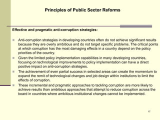 Effective and pragmatic anti-corruption strategies:
 Anti-corruption strategies in developing countries often do not achieve significant results
because they are overly ambitious and do not target specific problems. The critical points
at which corruption has the most damaging effects in a country depend on the policy
priorities of the country.
 Given the limited policy implementation capabilities in many developing countries,
focusing on technological improvements to policy implementation can have a direct
positive impact on anti-corruption strategies.
 The achievement of even partial success in selected areas can create the momentum to
expand the remit of technological changes and job design within institutions to limit the
effects of corruption.
 These incremental and pragmatic approaches to tackling corruption are more likely to
achieve results than ambitious approaches that attempt to reduce corruption across the
board in countries where ambitious institutional changes cannot be implemented.
Principles of Public Sector Reforms
17
 