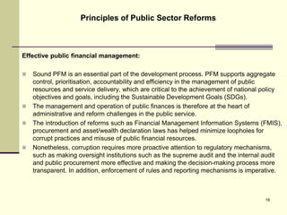 Effective public financial management:
 Sound PFM is an essential part of the development process. PFM supports aggregate
control, prioritisation, accountability and efficiency in the management of public
resources and service delivery, which are critical to the achievement of national policy
objectives and goals, including the Sustainable Development Goals (SDGs).
 The management and operation of public finances is therefore at the heart of
administrative and reform challenges in the public service.
 The introduction of reforms such as Financial Management Information Systems (FMIS),
procurement and asset/wealth declaration laws has helped minimize loopholes for
corrupt practices and misuse of public financial resources.
 Nonetheless, corruption requires more proactive attention to regulatory mechanisms,
such as making oversight institutions such as the supreme audit and the internal audit
and public procurement more effective and making the decision-making process more
transparent. In addition, enforcement of rules and reporting mechanisms is imperative.
Principles of Public Sector Reforms
18
 