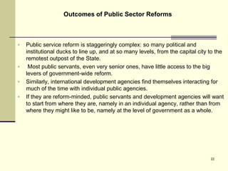  Public service reform is staggeringly complex: so many political and
institutional ducks to line up, and at so many levels, from the capital city to the
remotest outpost of the State.
 Most public servants, even very senior ones, have little access to the big
levers of government-wide reform.
 Similarly, international development agencies find themselves interacting for
much of the time with individual public agencies.
 If they are reform-minded, public servants and development agencies will want
to start from where they are, namely in an individual agency, rather than from
where they might like to be, namely at the level of government as a whole.
Outcomes of Public Sector Reforms
22
 