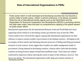  Public sector reform in both developed and developing countries has now become a
routine matter of public policy—reform is almost continuous, if not always successful.
While the role of international transfer agents such as the World Bank and the
Organization for Economic Cooperation and Development (OECD) in promoting reforms
has often been noted, there has been no comprehensive mapping of the global network
on public sector reform.
Role of International Organisations in PSRs
25
developing countries.
 