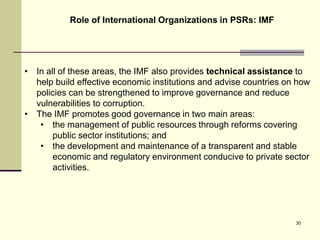Role of International Organizations in PSRs: IMF
30
• In all of these areas, the IMF also provides technical assistance to
help build effective economic institutions and advise countries on how
policies can be strengthened to improve governance and reduce
vulnerabilities to corruption.
• The IMF promotes good governance in two main areas:
• the management of public resources through reforms covering
public sector institutions; and
• the development and maintenance of a transparent and stable
economic and regulatory environment conducive to private sector
activities.
 