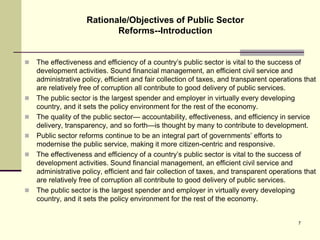  The effectiveness and efficiency of a country’s public sector is vital to the success of
development activities. Sound financial management, an efficient civil service and
administrative policy, efficient and fair collection of taxes, and transparent operations that
are relatively free of corruption all contribute to good delivery of public services.
 The public sector is the largest spender and employer in virtually every developing
country, and it sets the policy environment for the rest of the economy.
 The quality of the public sector— accountability, effectiveness, and efficiency in service
delivery, transparency, and so forth—is thought by many to contribute to development.
 Public sector reforms continue to be an integral part of governments’ efforts to
modernise the public service, making it more citizen-centric and responsive.
 The effectiveness and efficiency of a country’s public sector is vital to the success of
development activities. Sound financial management, an efficient civil service and
administrative policy, efficient and fair collection of taxes, and transparent operations that
are relatively free of corruption all contribute to good delivery of public services.
 The public sector is the largest spender and employer in virtually every developing
country, and it sets the policy environment for the rest of the economy.
Rationale/Objectives of Public Sector
Reforms--Introduction
7
 