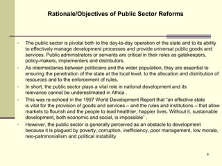  The public sector is pivotal both to the day-to-day operation of the state and to its ability
to effectively manage development processes and provide universal public goods and
services. Public administrators or servants are critical in their roles as gatekeepers,
policy-makers, implementers and distributors.
 As intermediaries between politicians and the wider population, they are essential to
ensuring the penetration of the state at the local level, to the allocation and distribution of
resources and to the enforcement of rules.
 In short, the public sector plays a vital role in national development and its
relevance cannot be underestimated in Africa .
 This was re-echoed in the 1997 World Development Report that “an effective state
is vital for the provision of goods and services – and the rules and institutions – that allow
markets to flourish and the people to lead healthier, happier lives. Without it, sustainable
development, both economic and social, is impossible” .
 However, the public sector is generally perceived as an obstacle to development
because it is plagued by poverty, corruption, inefficiency, poor management, low morale,
neo-patrimonialism and political instability
Rationale/Objectives of Public Sector Reforms
8
 